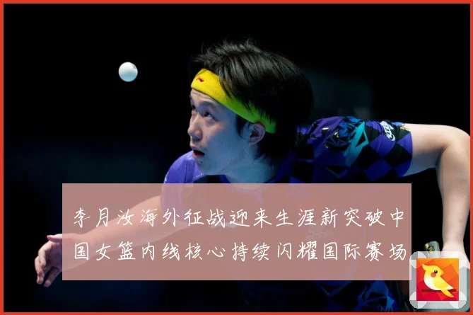 李月汝海外征战迎来生涯新突破中国女篮内线核心持续闪耀国际赛场