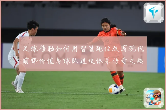 足球穆勒如何用智慧跑位改写现代前锋价值与球队进攻体系传奇之路