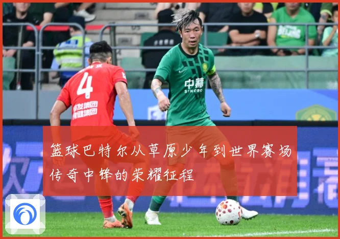 篮球巴特尔从草原少年到世界赛场传奇中锋的荣耀征程