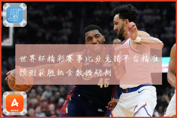 世界杯精彩赛事比分竞猜平台精准预测获胜机会数据研判