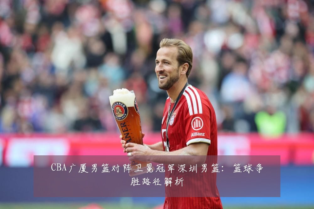 CBA广厦男篮对阵卫冕冠军深圳男篮：篮球争胜路径解析